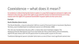 Coexistence – what does it mean?
Co-existence is about sharing the land or waters in a way that recognises everyone’s rights and
interest in the area eg, native title rights to go onto the land or to hold ceremonies on it may
coexist with the rights of a pastoral leaseholder to graze cattle on that same land.
Example
Devils Marbles (Karlu Karlu)
The Devils Marbles, a tourist attraction 100 kms south of Tennant Creek in Australia’s Northern
Territory, were handed back to traditional owners on 28 October 2008.
The site was handed back 28 years after a native title claim had been lodged. The
Ayleparrarntenhe Aboriginal Land Trust now holds the title to Karlu Karlu and immediately
signed 99-year leases with the NT government to allow public access to the area.
Traditional Aboriginal owners consider Karlu Karlu as one of their most significant sacred sites
 