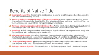 Benefits of Native Title
 Evidence of ownership. It means a lot to Aboriginal people to be able to prove they belong to the
land and the land belongs to them.
 Access to traditional land for hunting and cultural purposes such as ceremonies. Without native
title such activities would be illegal and let Aboriginal people have a criminal conviction if they do
them, which would prevent them from getting government jobs.
 Renewed relationships & Strengthened Cultural Ties. Native title helps Indigenous groups to renew
relationships with each other and strengthen their cultural ties with traditional land.
 Protection. Native title protects the land which will be passed on to future generations along with
the traditional laws and customs which govern it.
 Business opportunities. Aboriginal people can establish businesses and create training and
employment, giving them economic independence. They will also take a seat at any negotiation
table alongside mining companies and pastoralists to have a say in developments on their land.
 Creation of national parks. Many land use agreements reached along with native title establish
new national parks where Aboriginal people work as rangers and guides.
 Increased cultural sensitivity for management of significant sites and World Heritage area sites
 