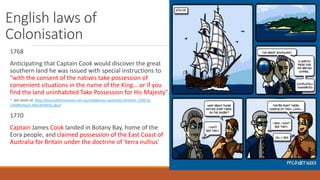 English laws of
Colonisation
1768
Anticipating that Captain Cook would discover the great
southern land he was issued with special instructions to
"with the consent of the natives take possession of
convenient situations in the name of the King... or if you
find the land uninhabited Take Possession for His Majesty".
- See more at: http://australianmuseum.net.au/indigenous-australia-timeline-1500-to-
1900#sthash.M6eWVM3p.dpuf
1770
Captain James Cook landed in Botany Bay, home of the
Eora people, and claimed possession of the East Coast of
Australia for Britain under the doctrine of 'terra nullius'
 
