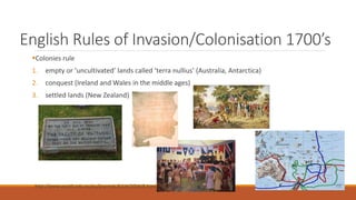English Rules of Invasion/Colonisation 1700’s
Colonies rule
1. empty or ‘uncultivated’ lands called ‘terra nullius’ (Australia, Antarctica)
2. conquest (Ireland and Wales in the middle ages)
3. settled lands (New Zealand)
http://www.austlii.edu.au/au/journals/AJLH/2004/8.html
 