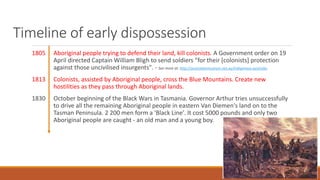 Timeline of early dispossession
1805 Aboriginal people trying to defend their land, kill colonists. A Government order on 19
April directed Captain William Bligh to send soldiers "for their [colonists] protection
against those uncivilised insurgents". - See more at: http://australianmuseum.net.au/indigenous-australia-
1813 Colonists, assisted by Aboriginal people, cross the Blue Mountains. Create new
hostilities as they pass through Aboriginal lands.
1830 October beginning of the Black Wars in Tasmania. Governor Arthur tries unsuccessfully
to drive all the remaining Aboriginal people in eastern Van Diemen's land on to the
Tasman Peninsula. 2 200 men form a 'Black Line'. It cost 5000 pounds and only two
Aboriginal people are caught - an old man and a young boy.
 