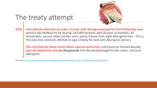 The treaty attempt
1835 John Batman attempts to make a 'treaty' with Aboriginal people for Port Phillip Bay, near
present day Melbourne by 'buying' 243 000 hectares with 20 pairs of blankets, 30
tomahawks, various other articles and a yearly tribute from eight Aboriginal men . This is
the only time colonists attempt to sign a treaty for land with Aboriginal owners.
This horrified the News South Wales colonial authorities and Governor Richard Bourke,
who disallowed the deal on the grounds that the land belonged to the crown, not local
aborigines.
See more at: http://australianmuseum.net.au/indigenous-australia-timeline-1500-to-1900#sthash.M6eWVM3p.dpuf
 