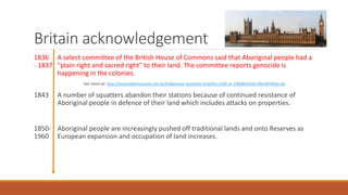 Britain acknowledgement
1836 A select committee of the British House of Commons said that Aboriginal people had a
- 1837 "plain right and sacred right" to their land. The committee reports genocide is
happening in the colonies.
See more at: http://australianmuseum.net.au/indigenous-australia-timeline-1500-to-1900#sthash.M6eWVM3p.dp
1843 A number of squatters abandon their stations because of continued resistance of
Aboriginal people in defence of their land which includes attacks on properties.
1850- Aboriginal people are increasingly pushed off traditional lands and onto Reserves as
1960 European expansion and occupation of land increases.
 