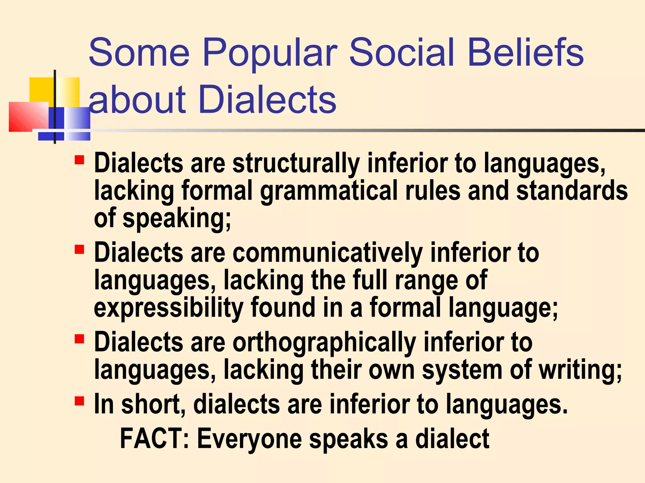 Some Popular Social Beliefs 
about Dialects 
 Dialects are structurally inferior to languages, 
lacking formal grammatical rules and standards 
of speaking; 
 Dialects are communicatively inferior to 
languages, lacking the full range of 
expressibility found in a formal language; 
 Dialects are orthographically inferior to 
languages, lacking their own system of writing; 
 In short, dialects are inferior to languages. 
FACT: Everyone speaks a dialect 
 
