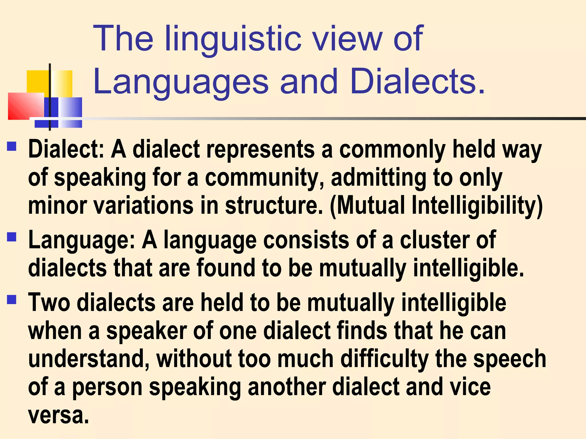 The linguistic view of 
Languages and Dialects. 
 Dialect: A dialect represents a commonly held way 
of speaking for a community, admitting to only 
minor variations in structure. (Mutual Intelligibility) 
 Language: A language consists of a cluster of 
dialects that are found to be mutually intelligible. 
 Two dialects are held to be mutually intelligible 
when a speaker of one dialect finds that he can 
understand, without too much difficulty the speech 
of a person speaking another dialect and vice 
versa. 
 