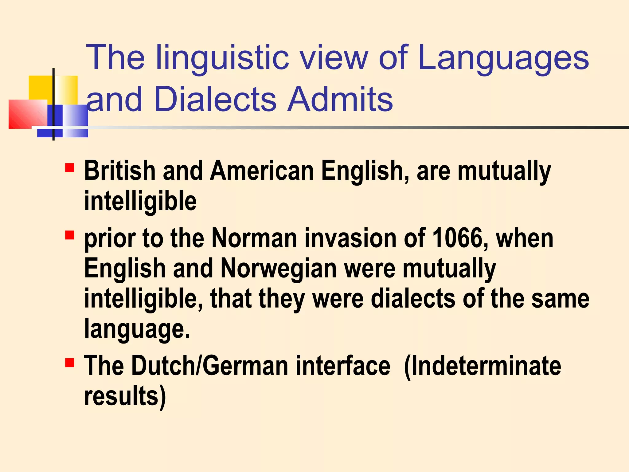 The linguistic view of Languages 
and Dialects Admits 
 British and American English, are mutually 
intelligible 
 prior to the Norman invasion of 1066, when 
English and Norwegian were mutually 
intelligible, that they were dialects of the same 
language. 
 The Dutch/German interface (Indeterminate 
results) 
 