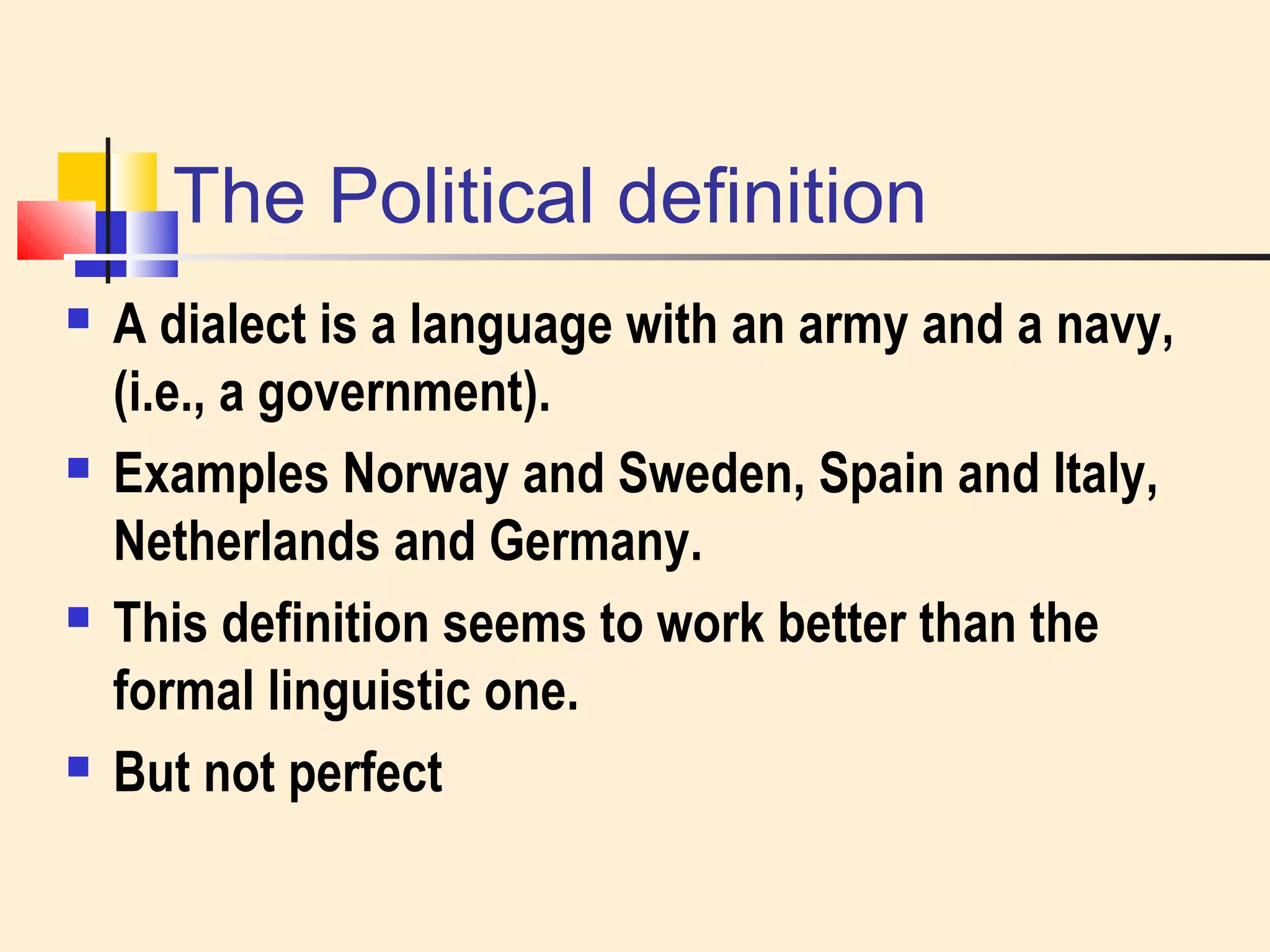 The Political definition 
 A dialect is a language with an army and a navy, 
(i.e., a government). 
 Examples Norway and Sweden, Spain and Italy, 
Netherlands and Germany. 
 This definition seems to work better than the 
formal linguistic one. 
 But not perfect 
 