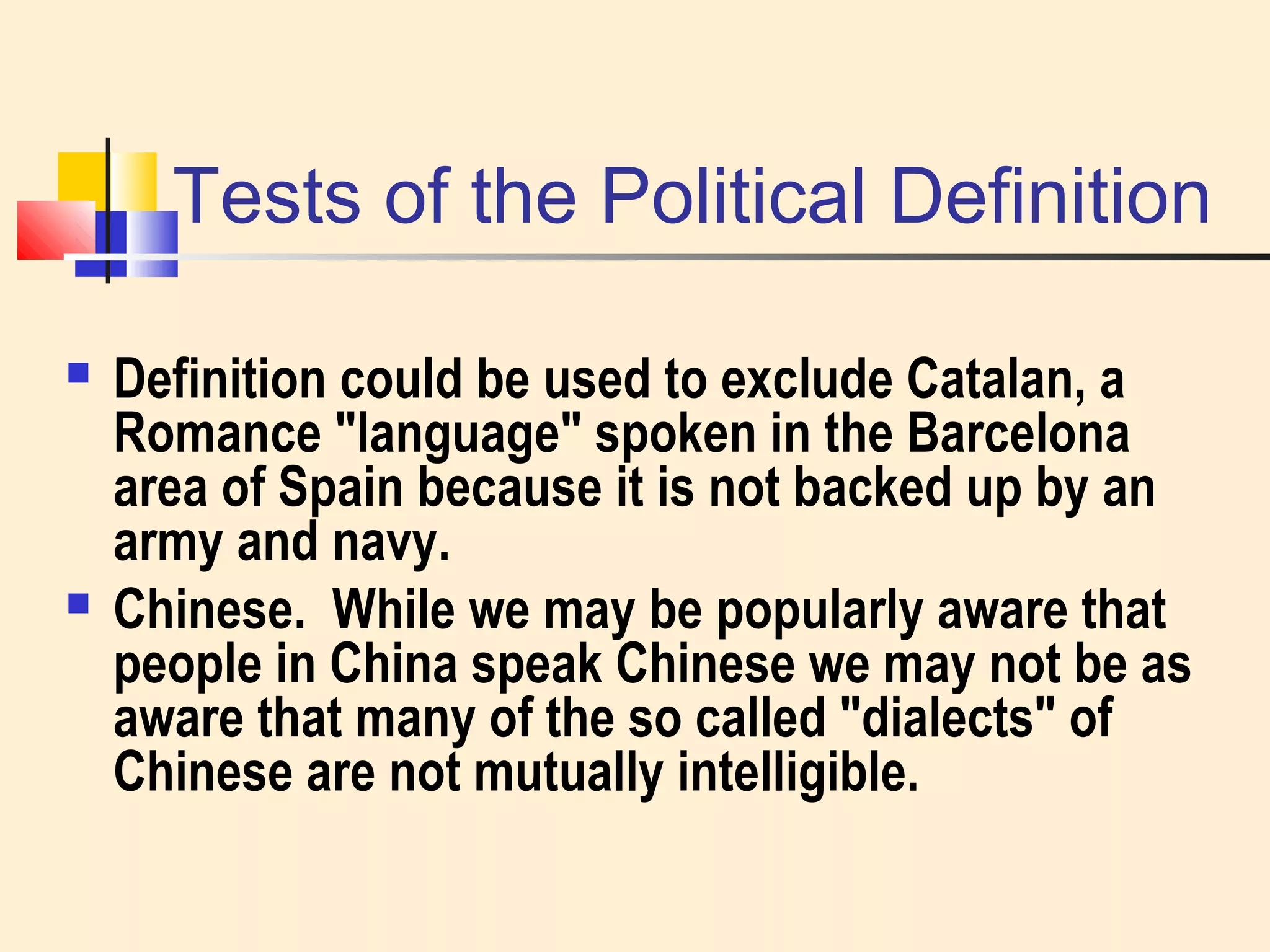 Tests of the Political Definition 
 Definition could be used to exclude Catalan, a 
Romance "language" spoken in the Barcelona 
area of Spain because it is not backed up by an 
army and navy. 
 Chinese. While we may be popularly aware that 
people in China speak Chinese we may not be as 
aware that many of the so called "dialects" of 
Chinese are not mutually intelligible. 
 