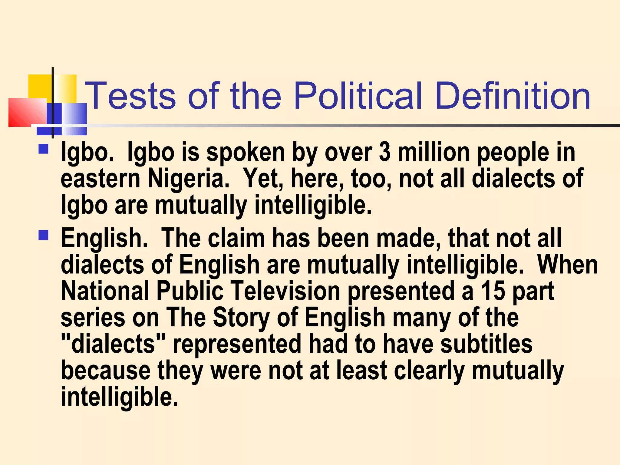 Tests of the Political Definition 
 Igbo. Igbo is spoken by over 3 million people in 
eastern Nigeria. Yet, here, too, not all dialects of 
Igbo are mutually intelligible. 
 English. The claim has been made, that not all 
dialects of English are mutually intelligible. When 
National Public Television presented a 15 part 
series on The Story of English many of the 
"dialects" represented had to have subtitles 
because they were not at least clearly mutually 
intelligible. 
 