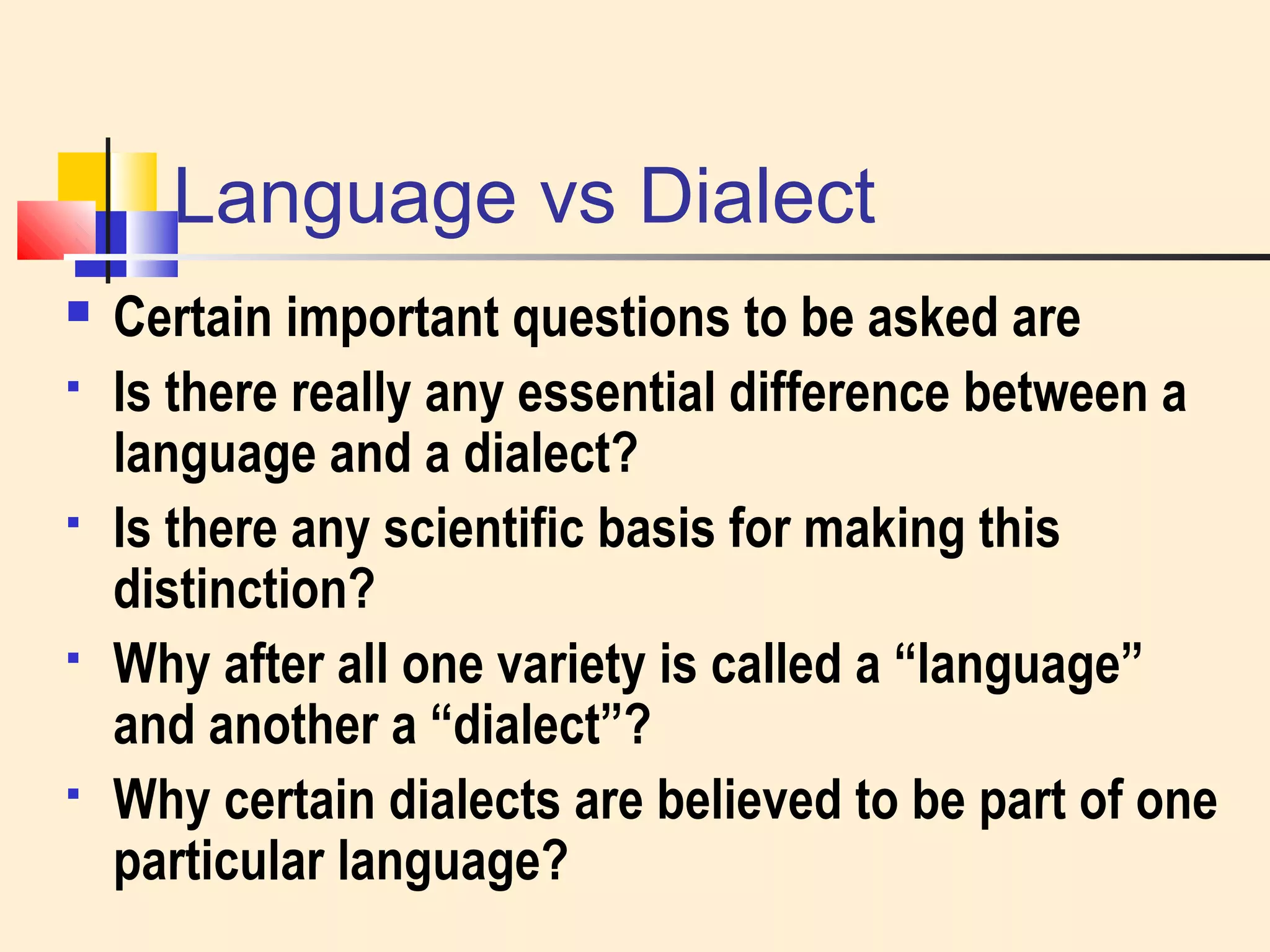 Language vs Dialect 
 Certain important questions to be asked are 
 Is there really any essential difference between a 
language and a dialect? 
 Is there any scientific basis for making this 
distinction? 
 Why after all one variety is called a “language” 
and another a “dialect”? 
 Why certain dialects are believed to be part of one 
particular language? 
 