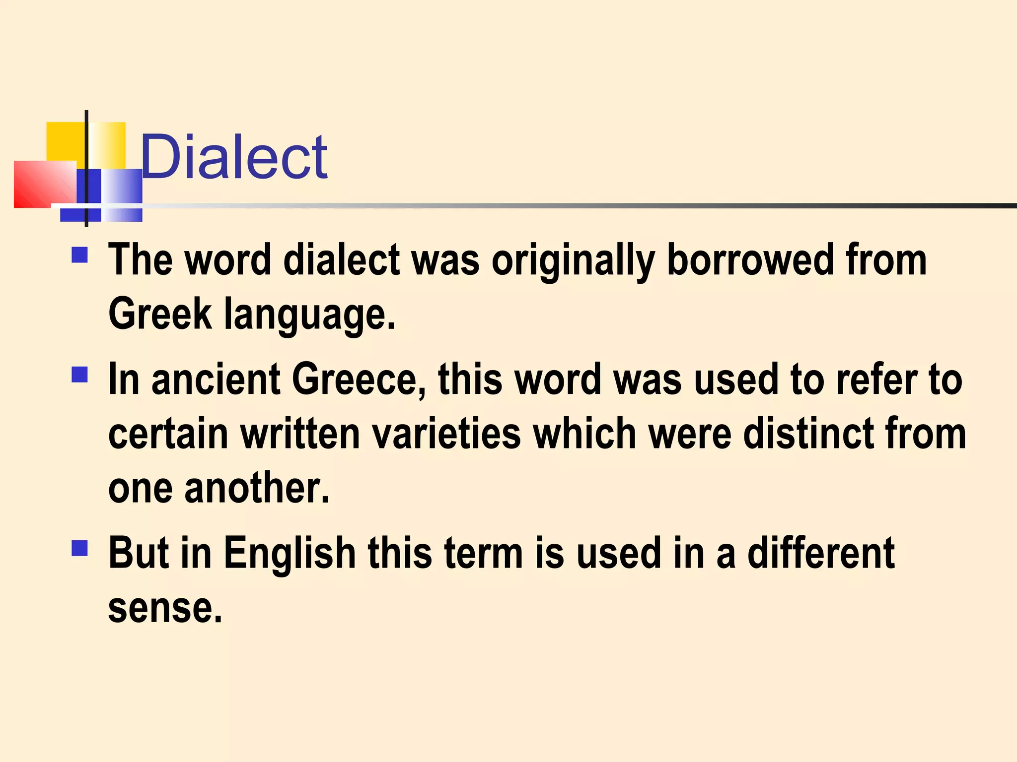 Dialect 
 The word dialect was originally borrowed from 
Greek language. 
 In ancient Greece, this word was used to refer to 
certain written varieties which were distinct from 
one another. 
 But in English this term is used in a different 
sense. 
 