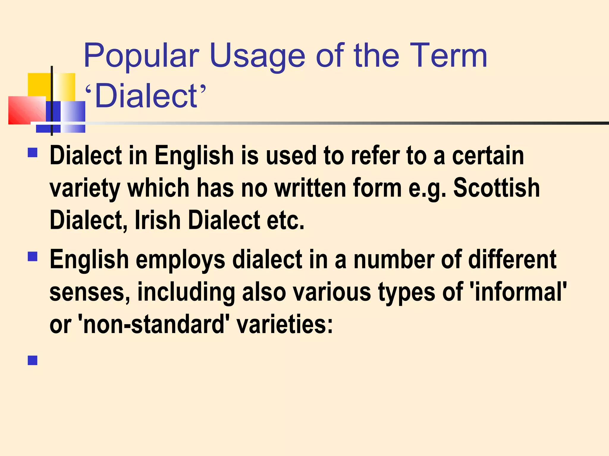 Popular Usage of the Term 
‘Dialect’ 
 Dialect in English is used to refer to a certain 
variety which has no written form e.g. Scottish 
Dialect, Irish Dialect etc. 
 English employs dialect in a number of different 
senses, including also various types of 'informal' 
or 'non-standard' varieties: 
 
 
