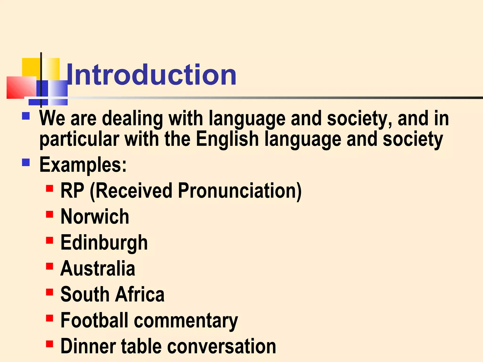Introduction 
 We are dealing with language and society, and in 
particular with the English language and society 
 Examples: 
 RP (Received Pronunciation) 
 Norwich 
 Edinburgh 
 Australia 
 South Africa 
 Football commentary 
 Dinner table conversation 
 