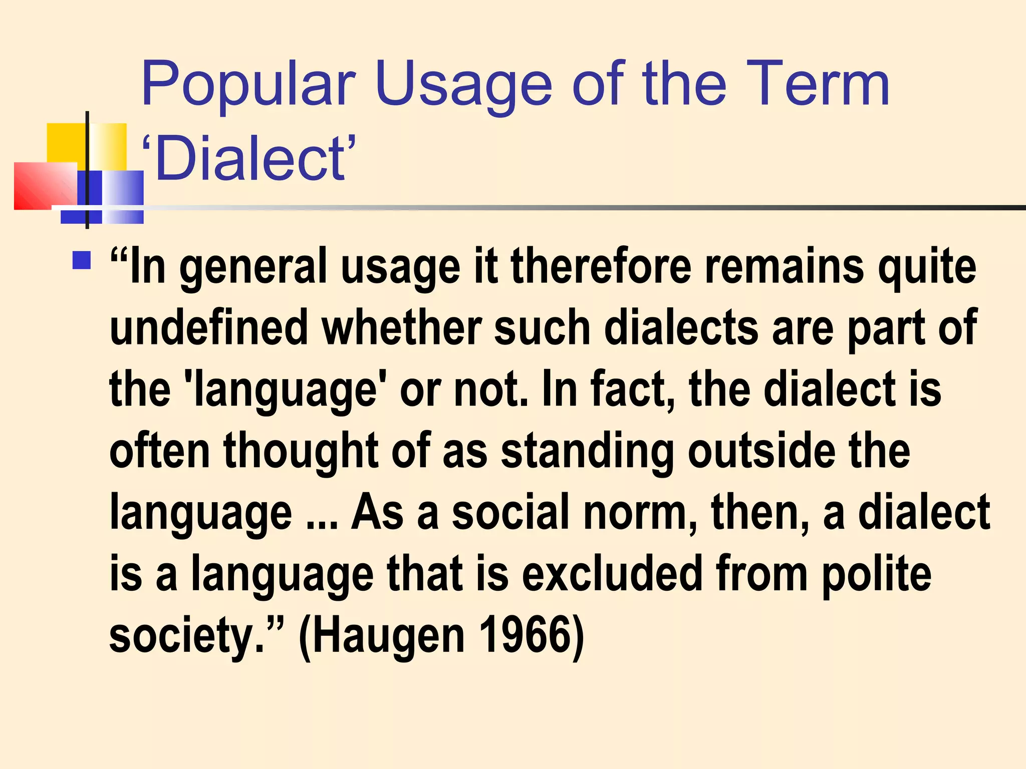 Popular Usage of the Term 
‘Dialect’ 
 “In general usage it therefore remains quite 
undefined whether such dialects are part of 
the 'language' or not. In fact, the dialect is 
often thought of as standing outside the 
language ... As a social norm, then, a dialect 
is a language that is excluded from polite 
society.” (Haugen 1966) 
 