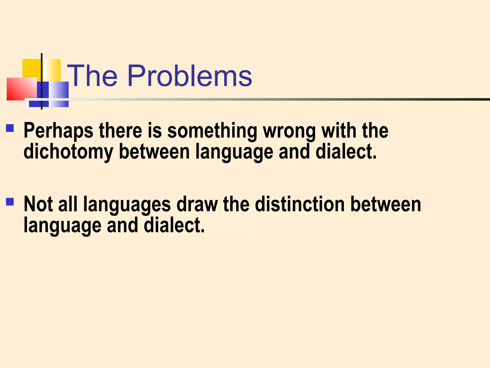 The Problems 
 Perhaps there is something wrong with the 
dichotomy between language and dialect. 
 Not all languages draw the distinction between 
language and dialect. 
 