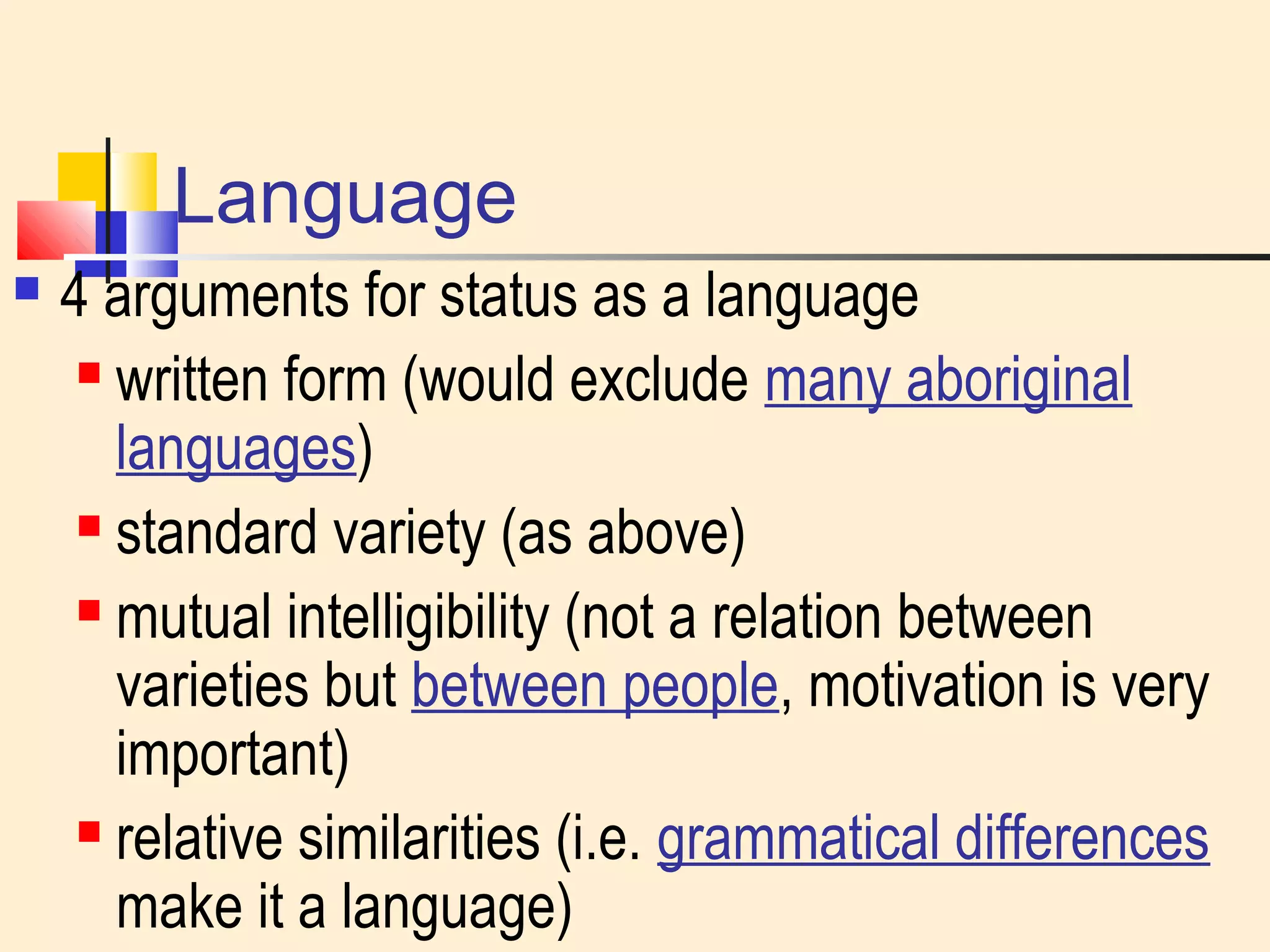 Language 
 4 arguments for status as a language 
 written form (would exclude many aboriginal 
languages) 
 standard variety (as above) 
 mutual intelligibility (not a relation between 
varieties but between people, motivation is very 
important) 
 relative similarities (i.e. grammatical differences 
make it a language) 
 