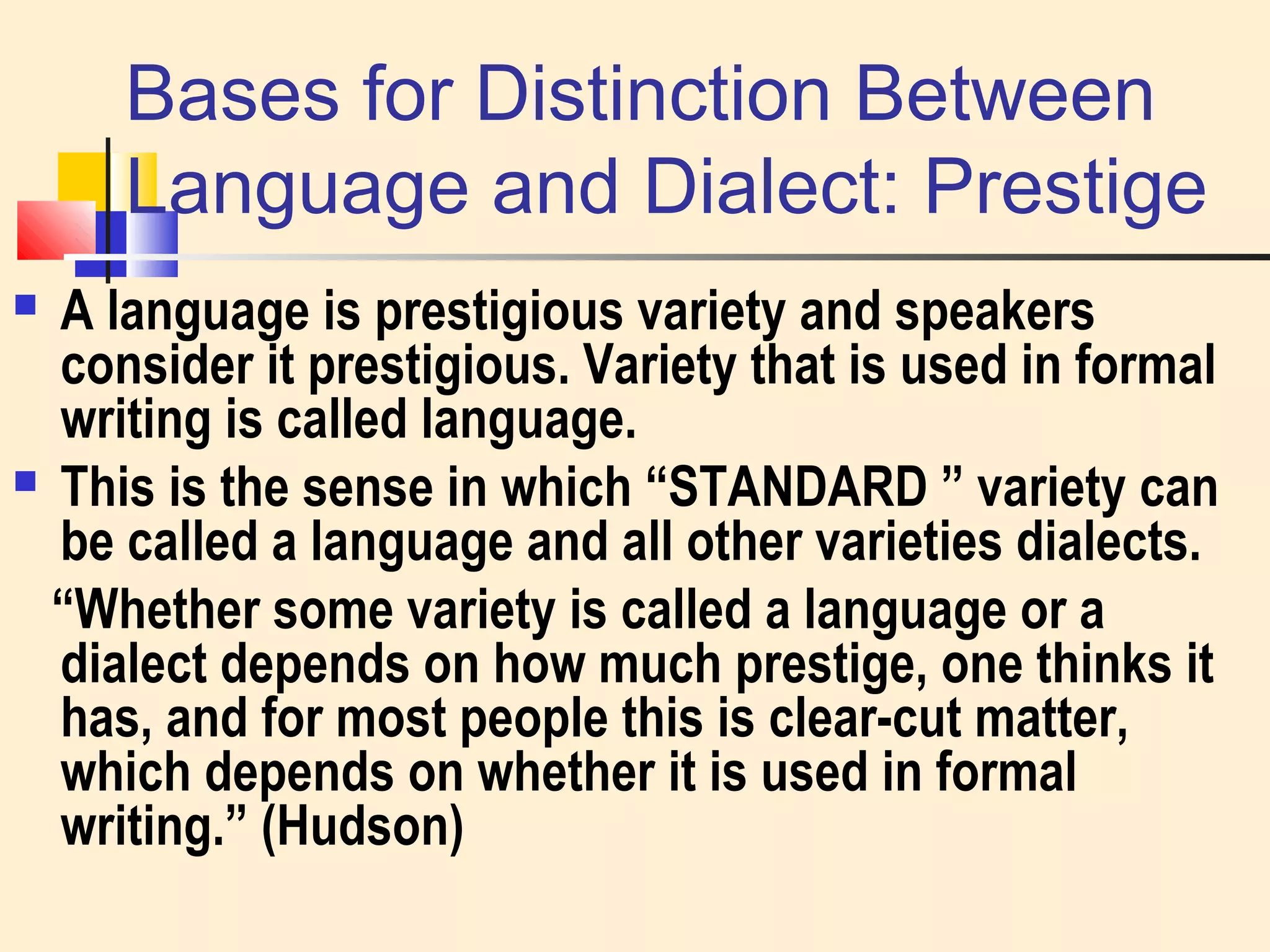 Bases for Distinction Between 
Language and Dialect: Prestige 
 A language is prestigious variety and speakers 
consider it prestigious. Variety that is used in formal 
writing is called language. 
 This is the sense in which “STANDARD ” variety can 
be called a language and all other varieties dialects. 
“Whether some variety is called a language or a 
dialect depends on how much prestige, one thinks it 
has, and for most people this is clear-cut matter, 
which depends on whether it is used in formal 
writing.” (Hudson) 
 