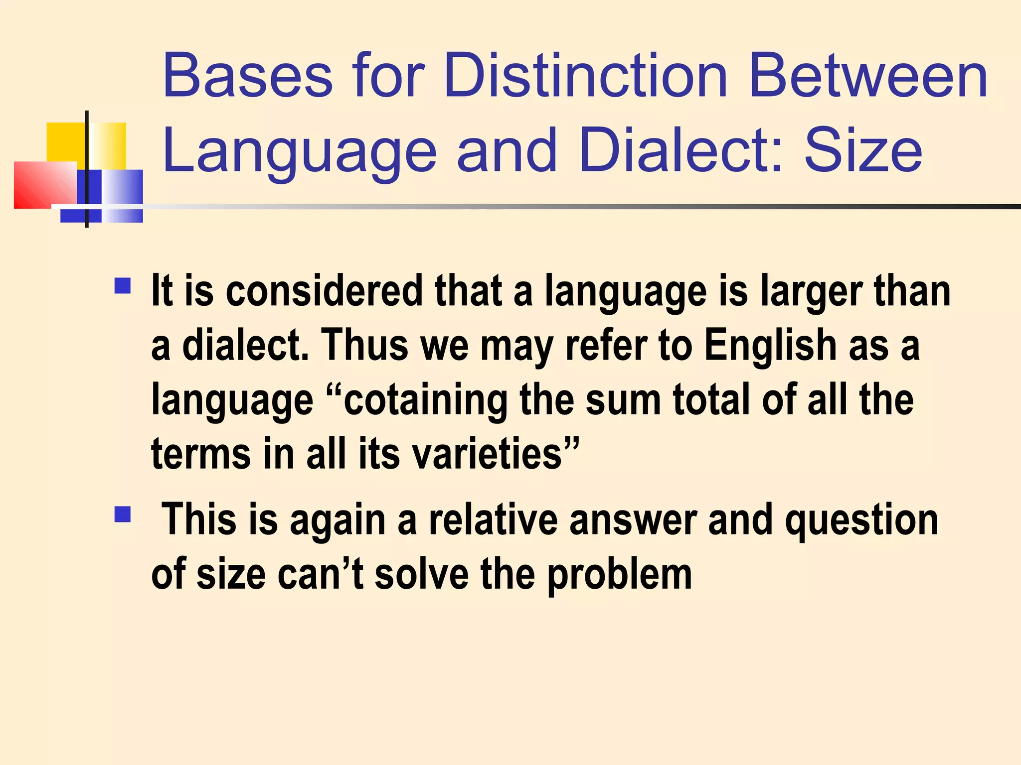 Bases for Distinction Between 
Language and Dialect: Size 
 It is considered that a language is larger than 
a dialect. Thus we may refer to English as a 
language “cotaining the sum total of all the 
terms in all its varieties” 
 This is again a relative answer and question 
of size can’t solve the problem 
 