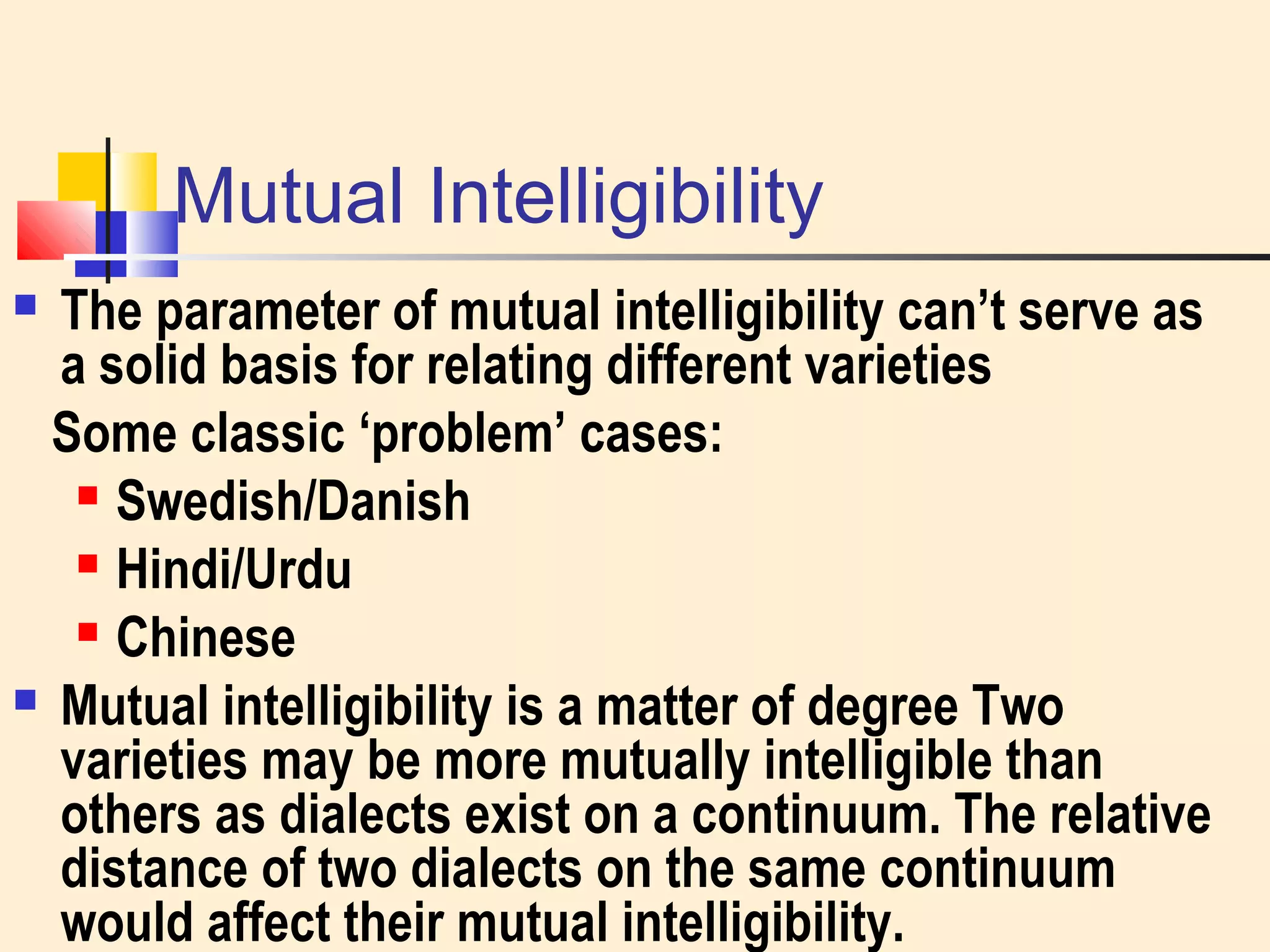 Mutual Intelligibility 
 The parameter of mutual intelligibility can’t serve as 
a solid basis for relating different varieties 
Some classic ‘problem’ cases: 
 Swedish/Danish 
 Hindi/Urdu 
 Chinese 
 Mutual intelligibility is a matter of degree Two 
varieties may be more mutually intelligible than 
others as dialects exist on a continuum. The relative 
distance of two dialects on the same continuum 
would affect their mutual intelligibility. 
 