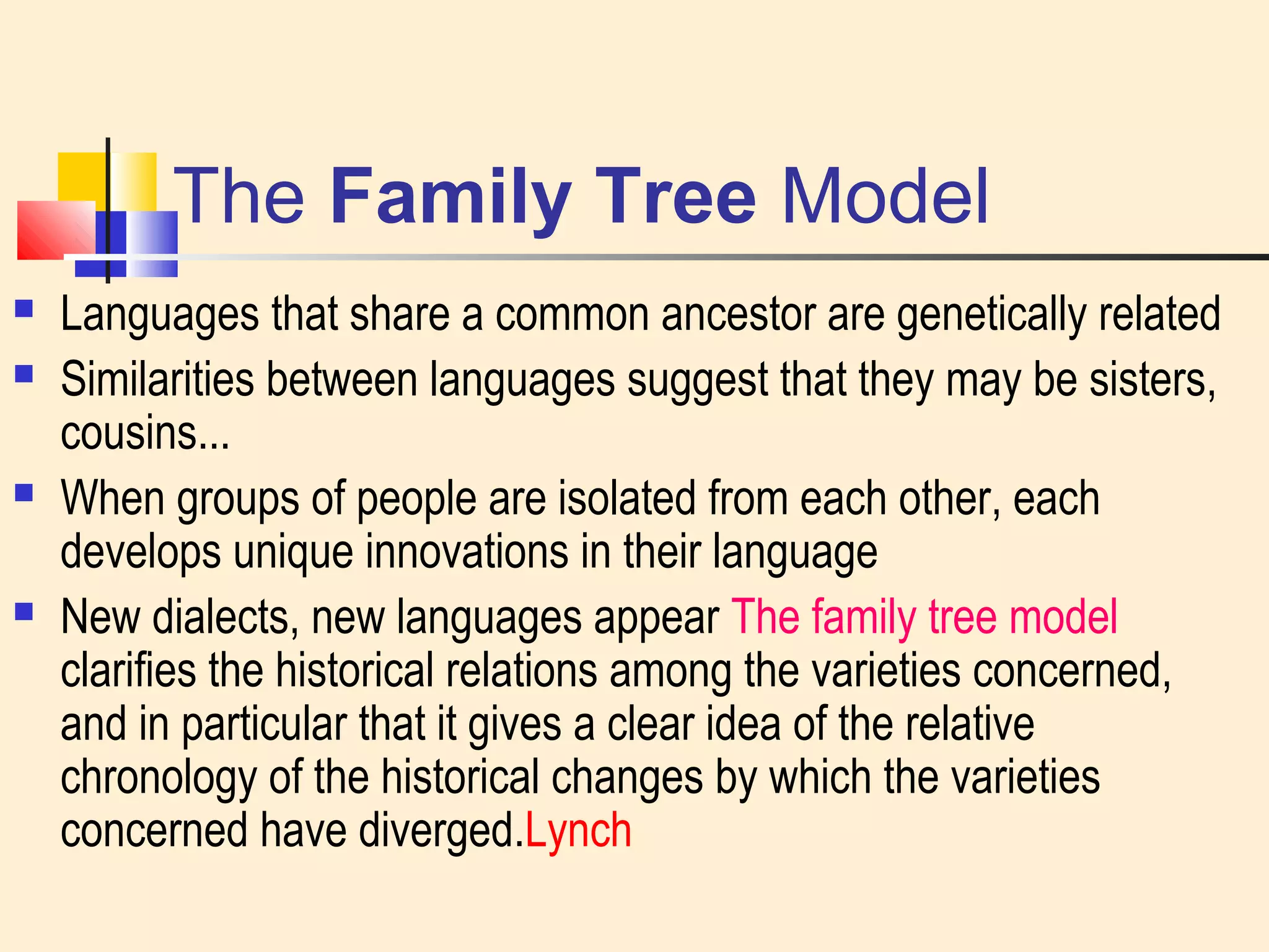 The Family Tree Model 
 Languages that share a common ancestor are genetically related 
 Similarities between languages suggest that they may be sisters, 
cousins... 
 When groups of people are isolated from each other, each 
develops unique innovations in their language 
 New dialects, new languages appear The family tree model 
clarifies the historical relations among the varieties concerned, 
and in particular that it gives a clear idea of the relative 
chronology of the historical changes by which the varieties 
concerned have diverged.Lynch 
 