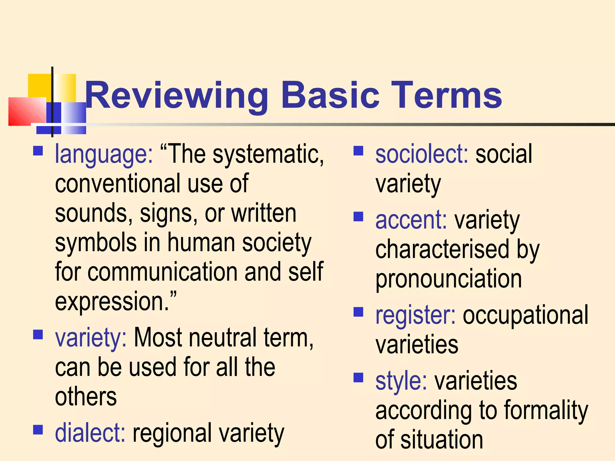 Reviewing Basic Terms 
 language: “The systematic, 
conventional use of 
sounds, signs, or written 
symbols in human society 
for communication and self 
expression.” 
 variety: Most neutral term, 
can be used for all the 
others 
 dialect: regional variety 
 sociolect: social 
variety 
 accent: variety 
characterised by 
pronounciation 
 register: occupational 
varieties 
 style: varieties 
according to formality 
of situation 
 