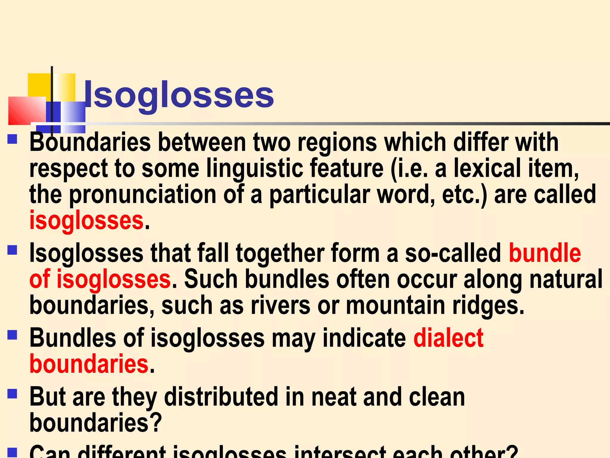 Isoglosses 
 Boundaries between two regions which differ with 
respect to some linguistic feature (i.e. a lexical item, 
the pronunciation of a particular word, etc.) are called 
isoglosses. 
 Isoglosses that fall together form a so-called bundle 
of isoglosses. Such bundles often occur along natural 
boundaries, such as rivers or mountain ridges. 
 Bundles of isoglosses may indicate dialect 
boundaries. 
 But are they distributed in neat and clean 
boundaries? 
 Can different isoglosses intersect each other? 
 
