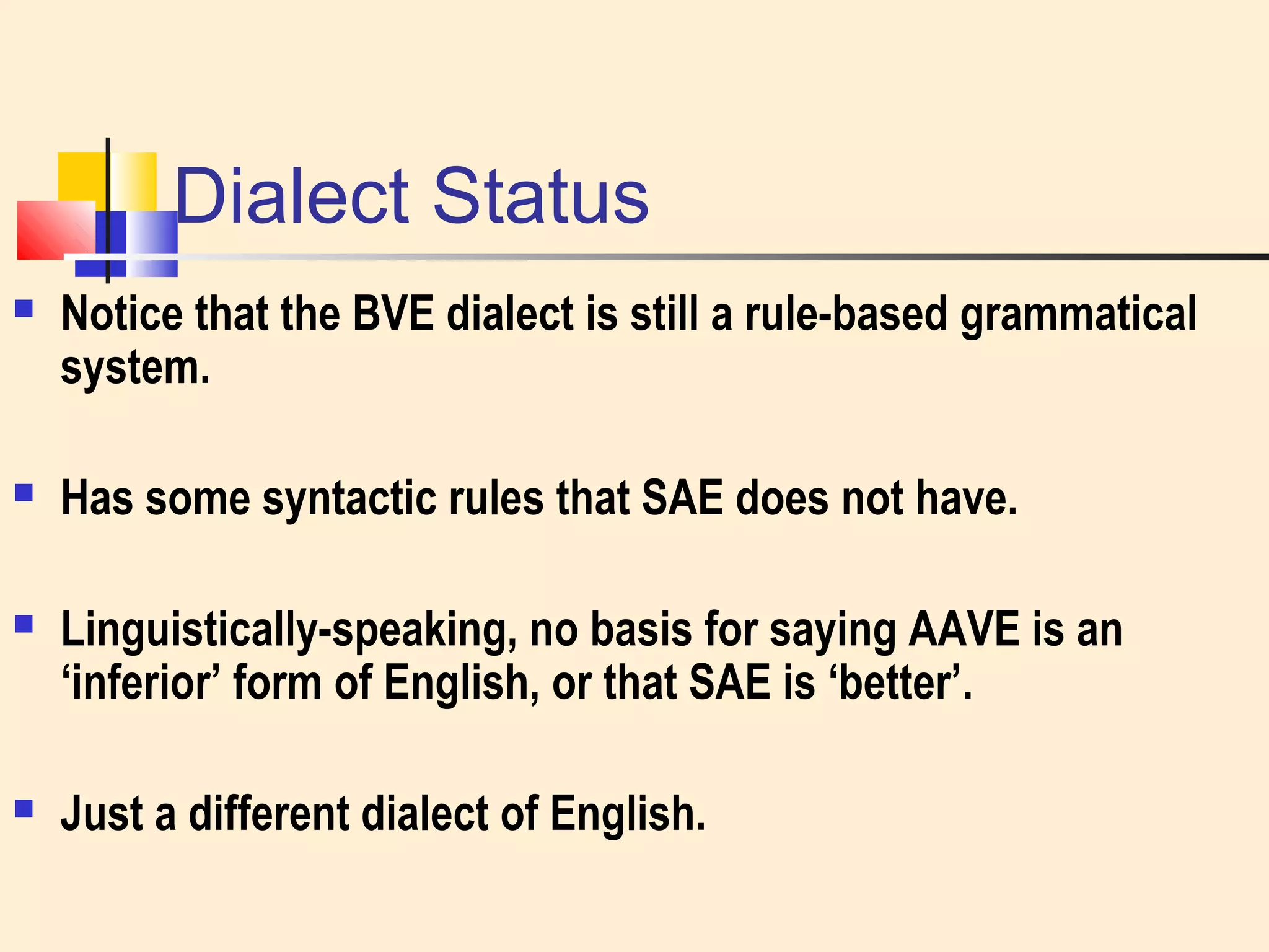 Dialect Status 
 Notice that the BVE dialect is still a rule-based grammatical 
system. 
 Has some syntactic rules that SAE does not have. 
 Linguistically-speaking, no basis for saying AAVE is an 
‘inferior’ form of English, or that SAE is ‘better’. 
 Just a different dialect of English. 
 