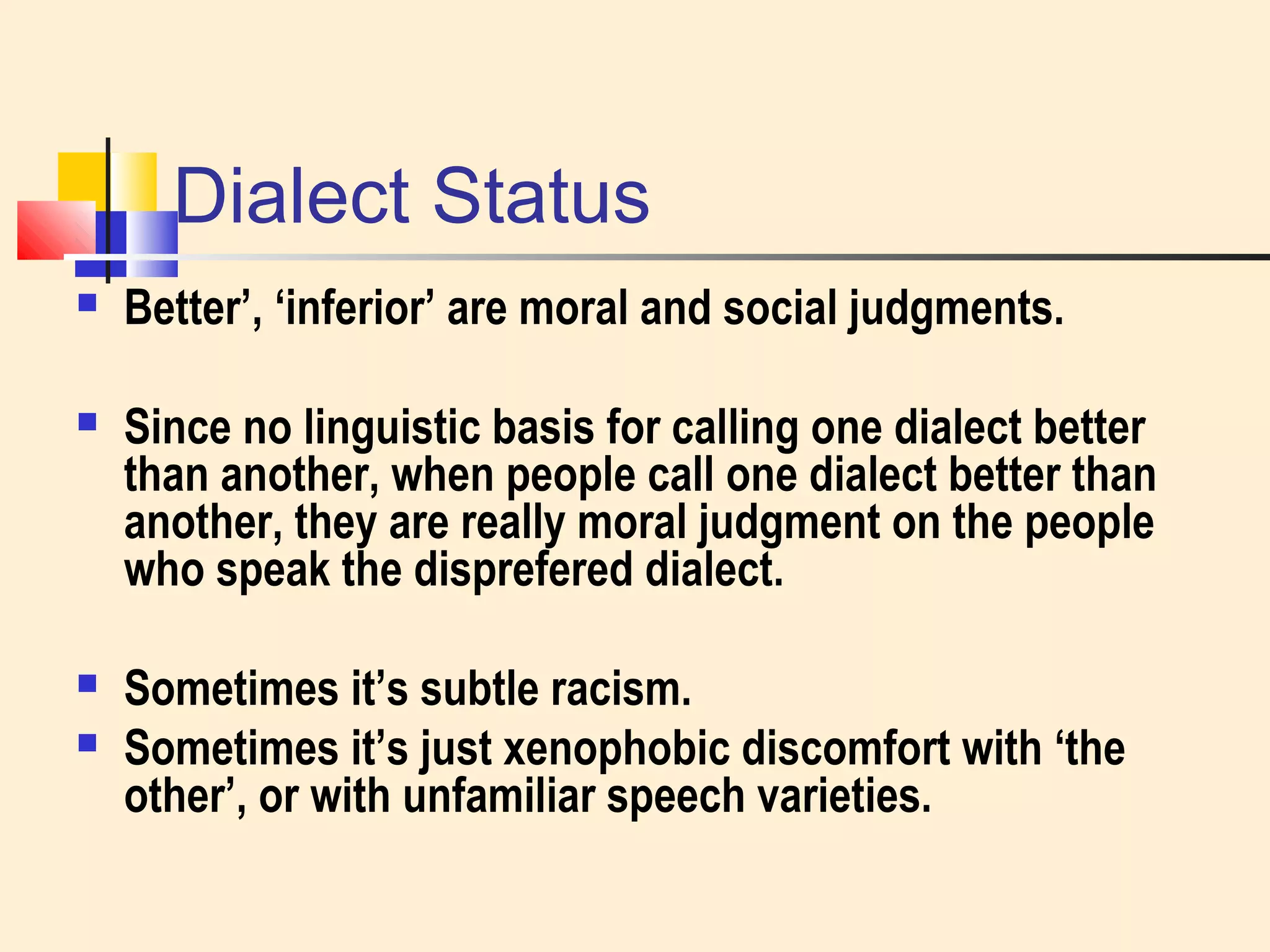 Dialect Status 
 Better’, ‘inferior’ are moral and social judgments. 
 Since no linguistic basis for calling one dialect better 
than another, when people call one dialect better than 
another, they are really moral judgment on the people 
who speak the disprefered dialect. 
 Sometimes it’s subtle racism. 
 Sometimes it’s just xenophobic discomfort with ‘the 
other’, or with unfamiliar speech varieties. 
 