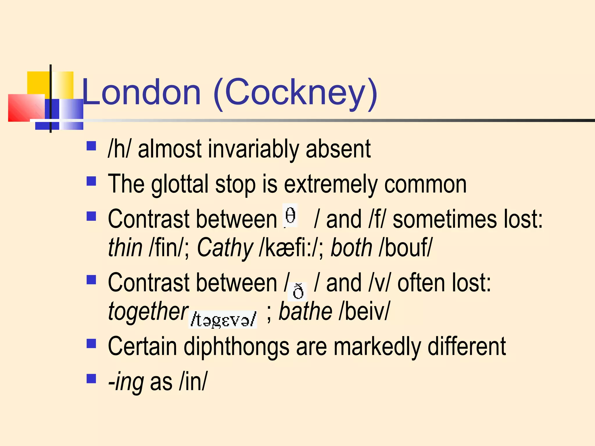 London (Cockney) 
 /h/ almost invariably absent 
 The glottal stop is extremely common 
 Contrast between / / and /f/ sometimes lost: 
thin /fin/; Cathy /kæfi:/; both /bouf/ 
 Contrast between / / and /v/ often lost: 
together ; bathe /beiv/ 
 Certain diphthongs are markedly different 
 -ing as /in/ 
 