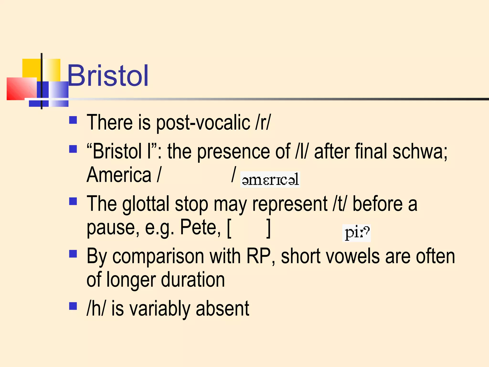 Bristol 
 There is post-vocalic /r/ 
 “Bristol l”: the presence of /l/ after final schwa; 
America / / 
 The glottal stop may represent /t/ before a 
pause, e.g. Pete, [ ] 
 By comparison with RP, short vowels are often 
of longer duration 
 /h/ is variably absent 
 