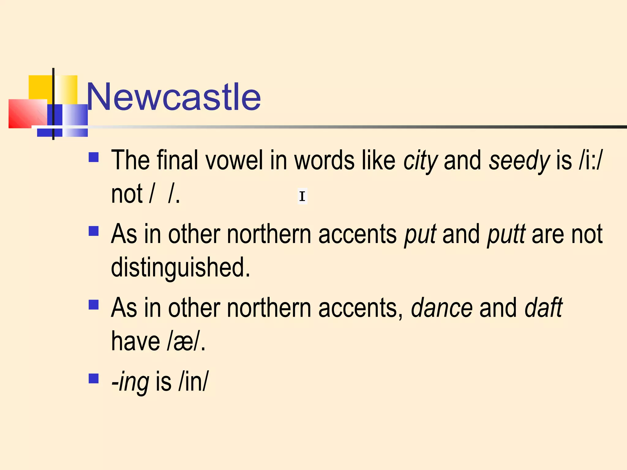 Newcastle 
 The final vowel in words like city and seedy is /i:/ 
not / /. 
 As in other northern accents put and putt are not 
distinguished. 
 As in other northern accents, dance and daft 
have /æ/. 
 -ing is /in/ 
 