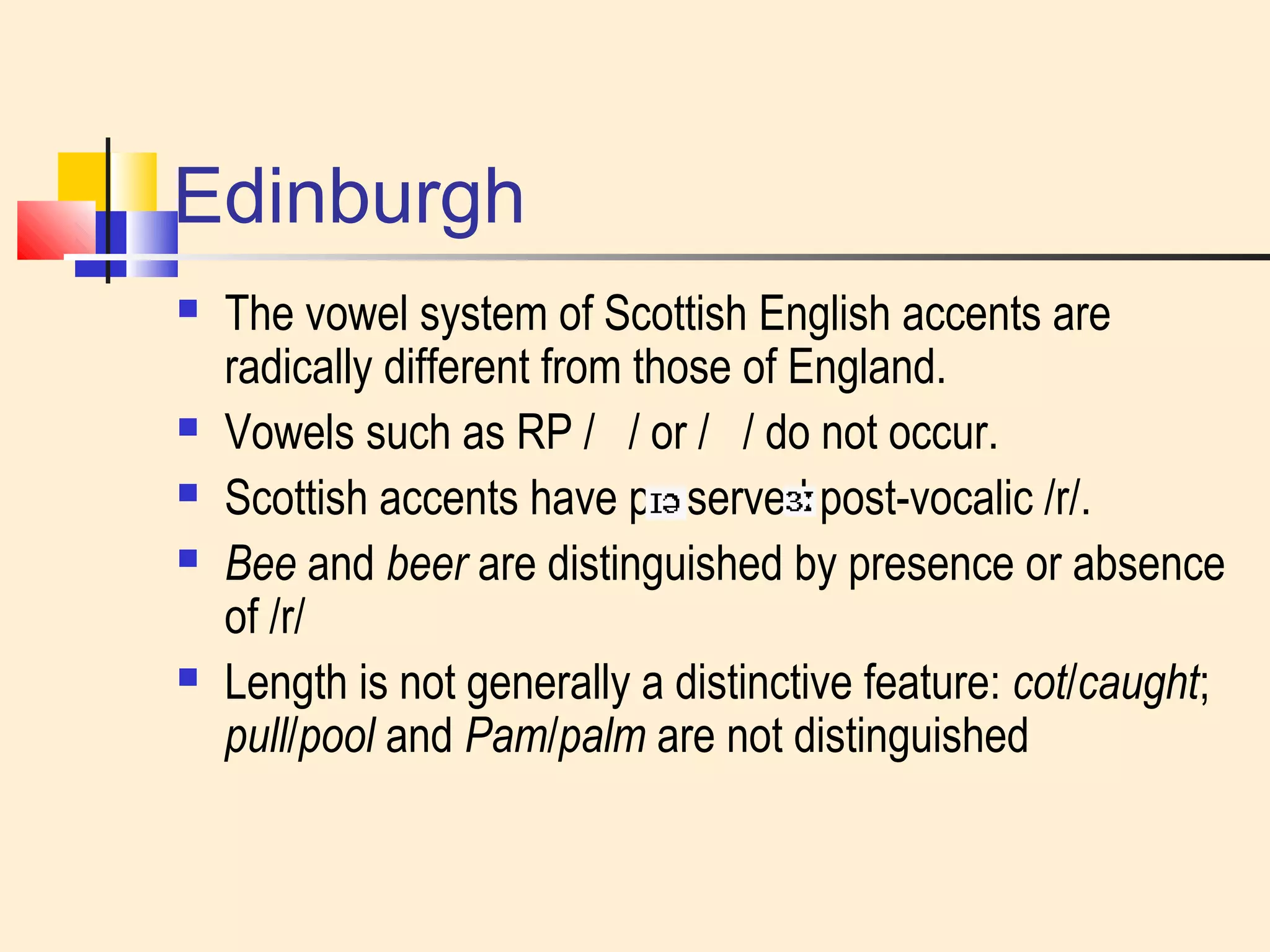 Edinburgh 
 The vowel system of Scottish English accents are 
radically different from those of England. 
 Vowels such as RP / / or / / do not occur. 
 Scottish accents have preserved post-vocalic /r/. 
 Bee and beer are distinguished by presence or absence 
of /r/ 
 Length is not generally a distinctive feature: cot/caught; 
pull/pool and Pam/palm are not distinguished 
 
