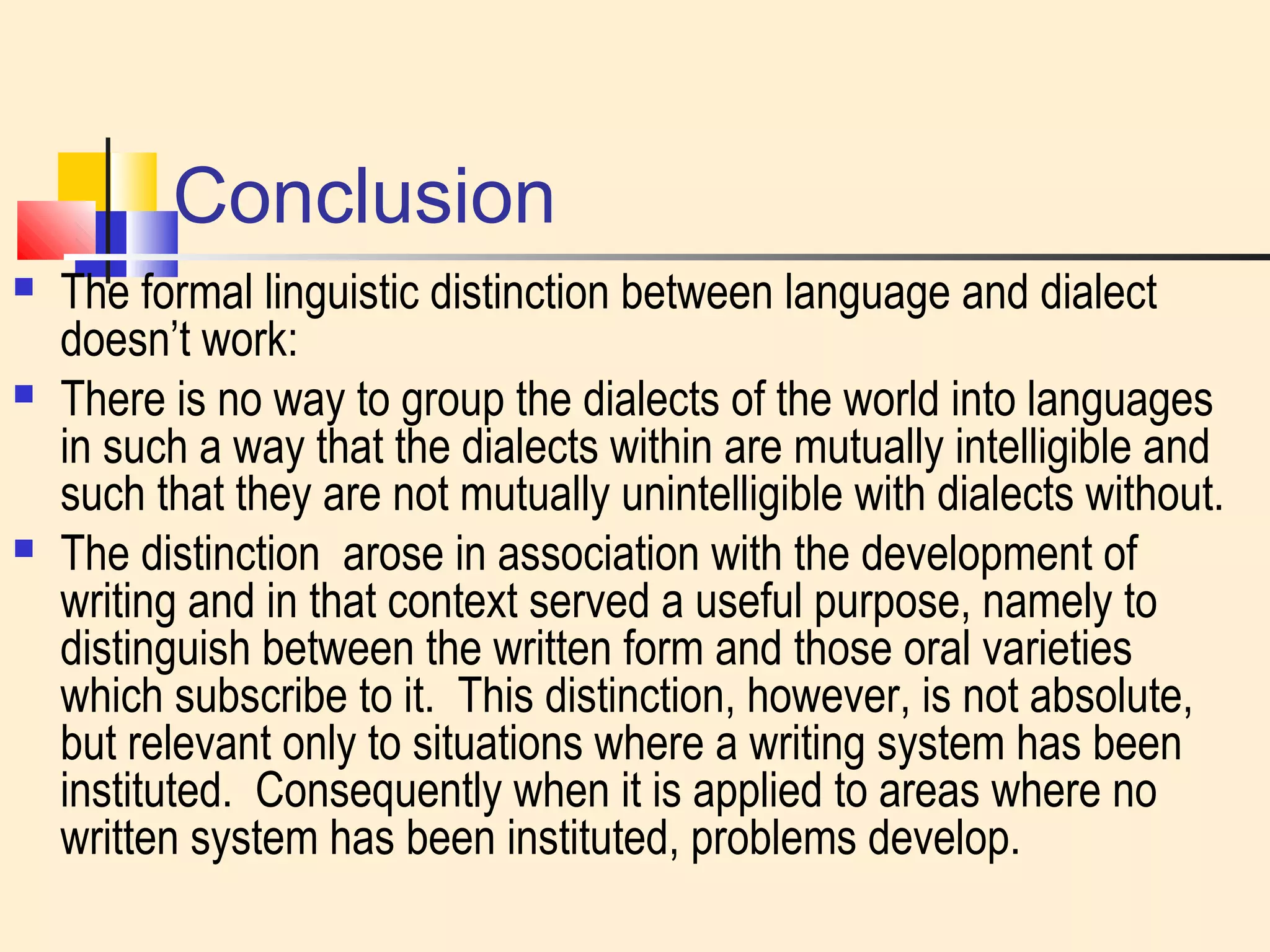 Conclusion 
 The formal linguistic distinction between language and dialect 
doesn’t work: 
 There is no way to group the dialects of the world into languages 
in such a way that the dialects within are mutually intelligible and 
such that they are not mutually unintelligible with dialects without. 
 The distinction arose in association with the development of 
writing and in that context served a useful purpose, namely to 
distinguish between the written form and those oral varieties 
which subscribe to it. This distinction, however, is not absolute, 
but relevant only to situations where a writing system has been 
instituted. Consequently when it is applied to areas where no 
written system has been instituted, problems develop. 

