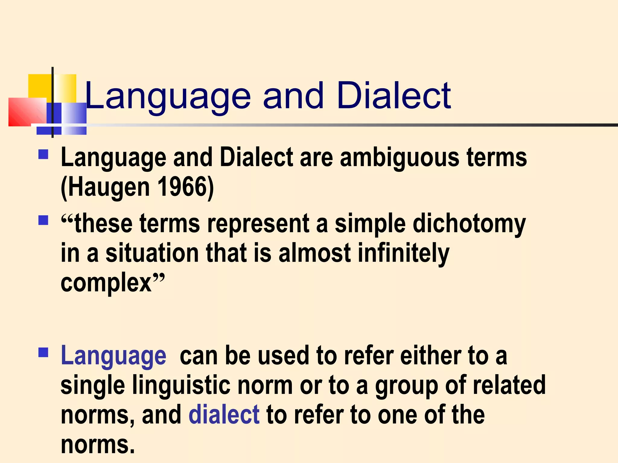 Language and Dialect 
 Language and Dialect are ambiguous terms 
(Haugen 1966) 
 “these terms represent a simple dichotomy 
in a situation that is almost infinitely 
complex” 
 Language can be used to refer either to a 
single linguistic norm or to a group of related 
norms, and dialect to refer to one of the 
norms. 
 