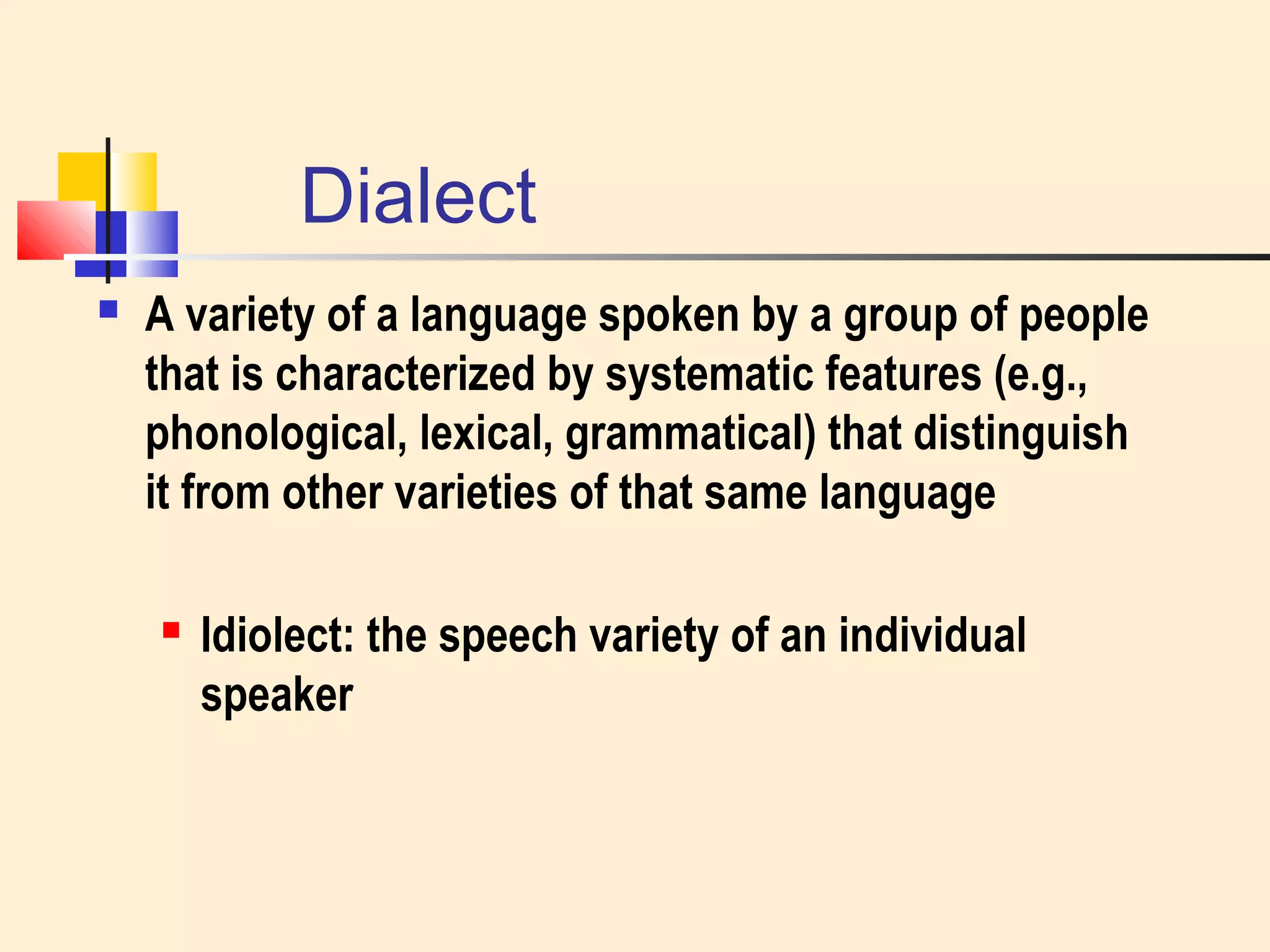 Dialect 
 A variety of a language spoken by a group of people 
that is characterized by systematic features (e.g., 
phonological, lexical, grammatical) that distinguish 
it from other varieties of that same language 
 Idiolect: the speech variety of an individual 
speaker 
 
