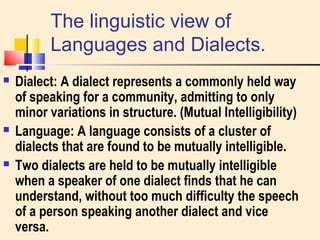 The linguistic view of 
Languages and Dialects. 
 Dialect: A dialect represents a commonly held way 
of speaking for a community, admitting to only 
minor variations in structure. (Mutual Intelligibility) 
 Language: A language consists of a cluster of 
dialects that are found to be mutually intelligible. 
 Two dialects are held to be mutually intelligible 
when a speaker of one dialect finds that he can 
understand, without too much difficulty the speech 
of a person speaking another dialect and vice 
versa. 
 