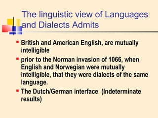 The linguistic view of Languages 
and Dialects Admits 
 British and American English, are mutually 
intelligible 
 prior to the Norman invasion of 1066, when 
English and Norwegian were mutually 
intelligible, that they were dialects of the same 
language. 
 The Dutch/German interface (Indeterminate 
results) 
 