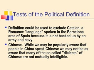 Tests of the Political Definition 
 Definition could be used to exclude Catalan, a 
Romance "language" spoken in the Barcelona 
area of Spain because it is not backed up by an 
army and navy. 
 Chinese. While we may be popularly aware that 
people in China speak Chinese we may not be as 
aware that many of the so called "dialects" of 
Chinese are not mutually intelligible. 
 
