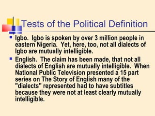Tests of the Political Definition 
 Igbo. Igbo is spoken by over 3 million people in 
eastern Nigeria. Yet, here, too, not all dialects of 
Igbo are mutually intelligible. 
 English. The claim has been made, that not all 
dialects of English are mutually intelligible. When 
National Public Television presented a 15 part 
series on The Story of English many of the 
"dialects" represented had to have subtitles 
because they were not at least clearly mutually 
intelligible. 
 