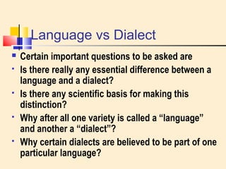 Language vs Dialect 
 Certain important questions to be asked are 
 Is there really any essential difference between a 
language and a dialect? 
 Is there any scientific basis for making this 
distinction? 
 Why after all one variety is called a “language” 
and another a “dialect”? 
 Why certain dialects are believed to be part of one 
particular language? 
 
