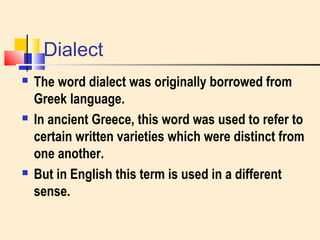 Dialect 
 The word dialect was originally borrowed from 
Greek language. 
 In ancient Greece, this word was used to refer to 
certain written varieties which were distinct from 
one another. 
 But in English this term is used in a different 
sense. 
 