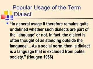 Popular Usage of the Term 
‘Dialect’ 
 “In general usage it therefore remains quite 
undefined whether such dialects are part of 
the 'language' or not. In fact, the dialect is 
often thought of as standing outside the 
language ... As a social norm, then, a dialect 
is a language that is excluded from polite 
society.” (Haugen 1966) 
 