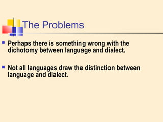 The Problems 
 Perhaps there is something wrong with the 
dichotomy between language and dialect. 
 Not all languages draw the distinction between 
language and dialect. 
 