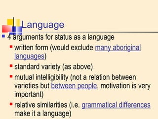 Language 
 4 arguments for status as a language 
 written form (would exclude many aboriginal 
languages) 
 standard variety (as above) 
 mutual intelligibility (not a relation between 
varieties but between people, motivation is very 
important) 
 relative similarities (i.e. grammatical differences 
make it a language) 
 