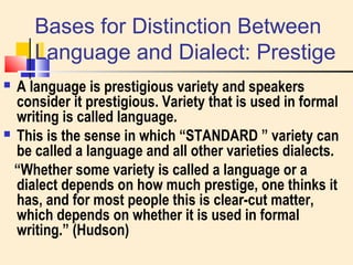 Bases for Distinction Between 
Language and Dialect: Prestige 
 A language is prestigious variety and speakers 
consider it prestigious. Variety that is used in formal 
writing is called language. 
 This is the sense in which “STANDARD ” variety can 
be called a language and all other varieties dialects. 
“Whether some variety is called a language or a 
dialect depends on how much prestige, one thinks it 
has, and for most people this is clear-cut matter, 
which depends on whether it is used in formal 
writing.” (Hudson) 
 