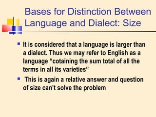 Bases for Distinction Between 
Language and Dialect: Size 
 It is considered that a language is larger than 
a dialect. Thus we may refer to English as a 
language “cotaining the sum total of all the 
terms in all its varieties” 
 This is again a relative answer and question 
of size can’t solve the problem 
 