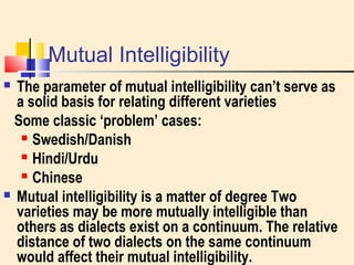 Mutual Intelligibility 
 The parameter of mutual intelligibility can’t serve as 
a solid basis for relating different varieties 
Some classic ‘problem’ cases: 
 Swedish/Danish 
 Hindi/Urdu 
 Chinese 
 Mutual intelligibility is a matter of degree Two 
varieties may be more mutually intelligible than 
others as dialects exist on a continuum. The relative 
distance of two dialects on the same continuum 
would affect their mutual intelligibility. 
 