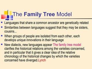 The Family Tree Model 
 Languages that share a common ancestor are genetically related 
 Similarities between languages suggest that they may be sisters, 
cousins... 
 When groups of people are isolated from each other, each 
develops unique innovations in their language 
 New dialects, new languages appear The family tree model 
clarifies the historical relations among the varieties concerned, 
and in particular that it gives a clear idea of the relative 
chronology of the historical changes by which the varieties 
concerned have diverged.Lynch 
 