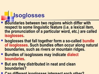 Isoglosses 
 Boundaries between two regions which differ with 
respect to some linguistic feature (i.e. a lexical item, 
the pronunciation of a particular word, etc.) are called 
isoglosses. 
 Isoglosses that fall together form a so-called bundle 
of isoglosses. Such bundles often occur along natural 
boundaries, such as rivers or mountain ridges. 
 Bundles of isoglosses may indicate dialect 
boundaries. 
 But are they distributed in neat and clean 
boundaries? 
 Can different isoglosses intersect each other? 
 