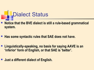 Dialect Status 
 Notice that the BVE dialect is still a rule-based grammatical 
system. 
 Has some syntactic rules that SAE does not have. 
 Linguistically-speaking, no basis for saying AAVE is an 
‘inferior’ form of English, or that SAE is ‘better’. 
 Just a different dialect of English. 
 